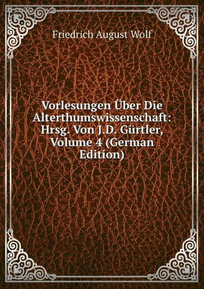 Обложка книги Vorlesungen Uber Die Alterthumswissenschaft: Hrsg. Von J.D. Gurtler, Volume 4 (German Edition), Friedrich August Wolf