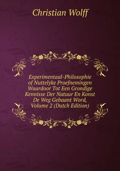 Обложка книги Experimentaal-Philosophie of Nuttelyke Proefnemingen Waardoor Tot Een Grondige Kennisse Der Natuur En Konst De Weg Gebaant Word, Volume 2 (Dutch Edition), Christian Wolff