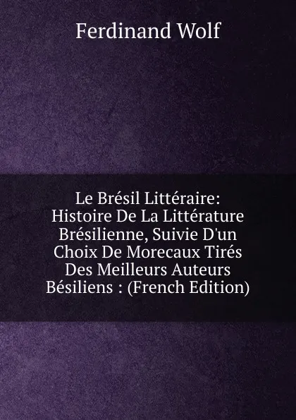 Обложка книги Le Bresil Litteraire: Histoire De La Litterature Bresilienne, Suivie D.un Choix De Morecaux Tires Des Meilleurs Auteurs Besiliens : (French Edition), Ferdinand Wolf