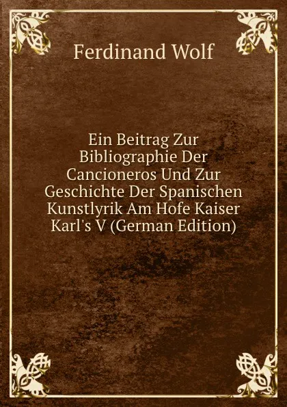 Обложка книги Ein Beitrag Zur Bibliographie Der Cancioneros Und Zur Geschichte Der Spanischen Kunstlyrik Am Hofe Kaiser Karl.s V (German Edition), Ferdinand Wolf