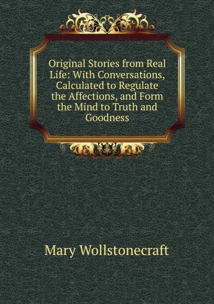 Обложка книги Original Stories from Real Life: With Conversations, Calculated to Regulate the Affections, and Form the Mind to Truth and Goodness, Mary Wollstonecraft