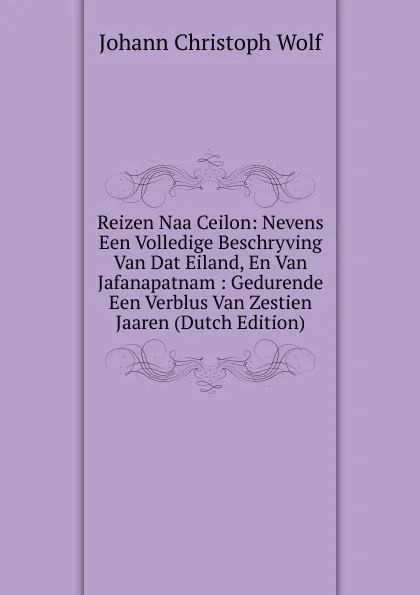 Обложка книги Reizen Naa Ceilon: Nevens Een Volledige Beschryving Van Dat Eiland, En Van Jafanapatnam : Gedurende Een Verblus Van Zestien Jaaren (Dutch Edition), Johann Christoph Wolf