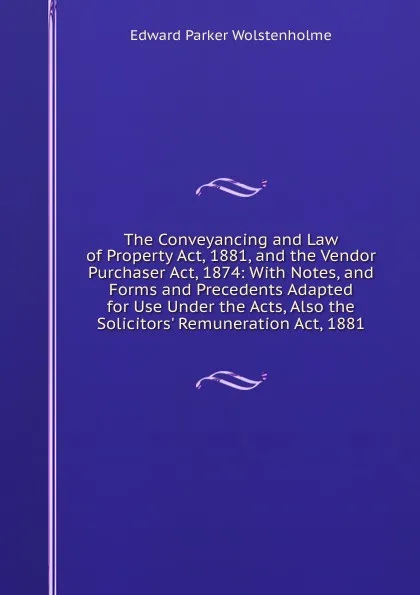 Обложка книги The Conveyancing and Law of Property Act, 1881, and the Vendor Purchaser Act, 1874: With Notes, and Forms and Precedents Adapted for Use Under the Acts, Also the Solicitors. Remuneration Act, 1881, Edward Parker Wolstenholme