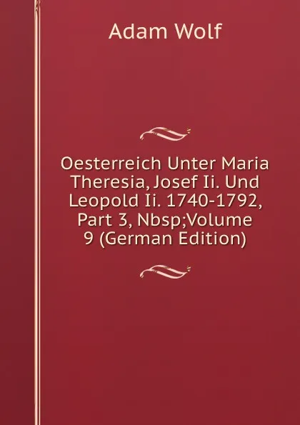 Обложка книги Oesterreich Unter Maria Theresia, Josef Ii. Und Leopold Ii. 1740-1792, Part 3,.Nbsp;Volume 9 (German Edition), Adam Wolf