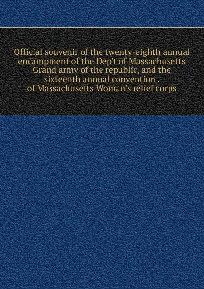 Обложка книги Official souvenir of the twenty-eighth annual encampment of the Dep.t of Massachusetts Grand army of the republic, and the sixteenth annual convention . of Massachusetts Woman.s relief corps, 