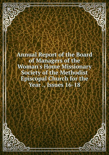 Обложка книги Annual Report of the Board of Managers of the Woman.s Home Missionary Society of the Methodist Episcopal Church for the Year ., Issues 16-18, 