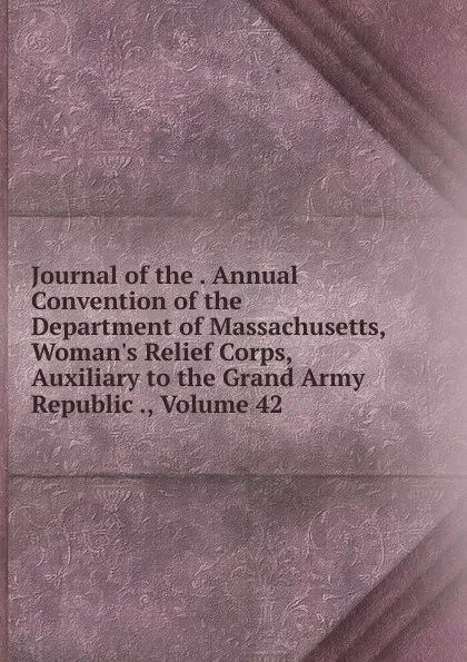 Обложка книги Journal of the . Annual Convention of the Department of Massachusetts, Woman.s Relief Corps, Auxiliary to the Grand Army Republic ., Volume 42, 