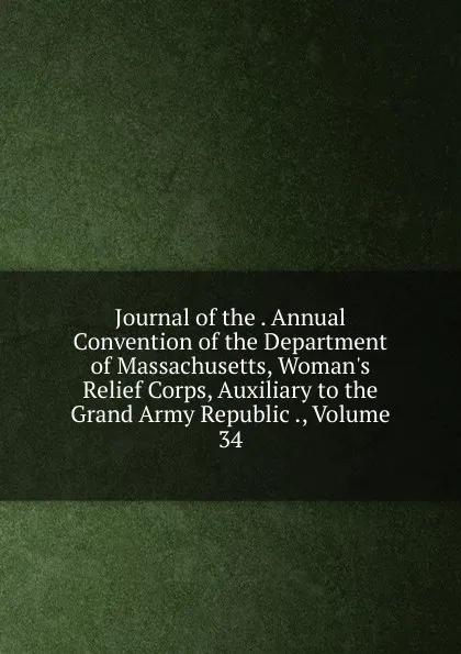 Обложка книги Journal of the . Annual Convention of the Department of Massachusetts, Woman.s Relief Corps, Auxiliary to the Grand Army Republic ., Volume 34, 