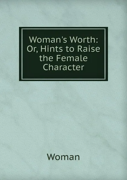 Обложка книги Woman.s Worth: Or, Hints to Raise the Female Character, Woman