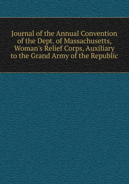 Обложка книги Journal of the Annual Convention of the Dept. of Massachusetts, Woman.s Relief Corps, Auxiliary to the Grand Army of the Republic, 