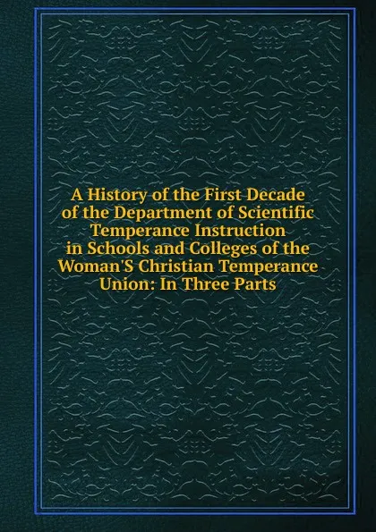 Обложка книги A History of the First Decade of the Department of Scientific Temperance Instruction in Schools and Colleges of the Woman.S Christian Temperance Union: In Three Parts, 