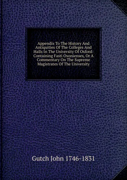 Обложка книги Appendix To The History And Antiquities Of The Colleges And Halls In The University Of Oxford: Containing Fasti Oxonienses, Or A Commentary On The Supreme Magistrates Of The University, Gutch John 1746-1831