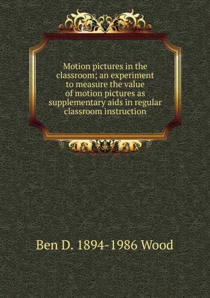 Обложка книги Motion pictures in the classroom; an experiment to measure the value of motion pictures as supplementary aids in regular classroom instruction, Ben D. 1894-1986 Wood