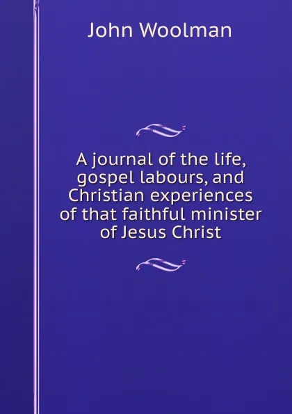 Обложка книги A journal of the life, gospel labours, and Christian experiences of that faithful minister of Jesus Christ, John Woolman