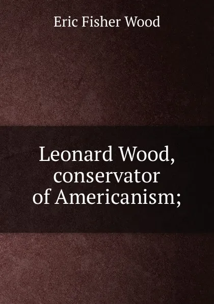 Обложка книги Leonard Wood, conservator of Americanism;, Eric Fisher Wood