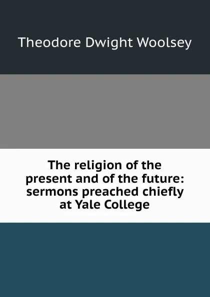 Обложка книги The religion of the present and of the future: sermons preached chiefly at Yale College, Theodore Dwight Woolsey