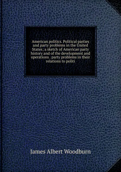 Обложка книги American politics. Political parties and party problems in the United States; a sketch of American party history and of the development and operations . party problems in their relations to politi, James Albert Woodburn