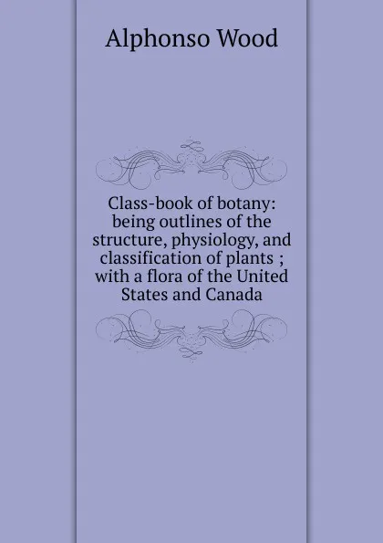 Обложка книги Class-book of botany: being outlines of the structure, physiology, and classification of plants ; with a flora of the United States and Canada, Alphonso Wood