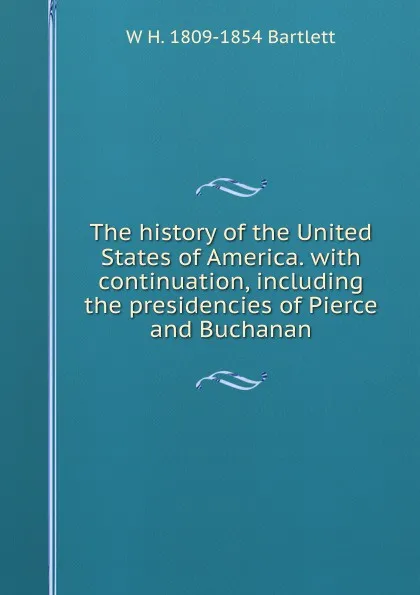 Обложка книги The history of the United States of America. with continuation, including the presidencies of Pierce and Buchanan, W H. 1809-1854 Bartlett