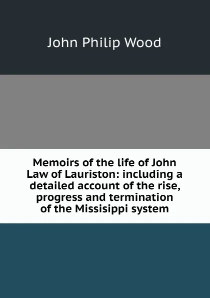 Обложка книги Memoirs of the life of John Law of Lauriston: including a detailed account of the rise, progress and termination of the Missisippi system, John Philip Wood