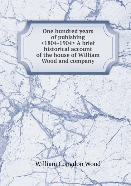 Обложка книги One hundred years of publshing .1804-1904. A brief historical account of the house of William Wood and company, William Congdon Wood