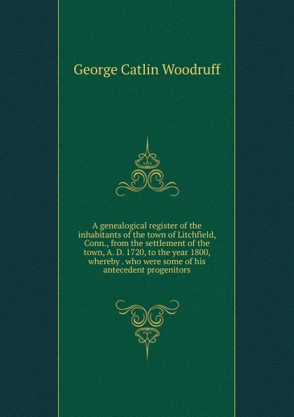 Обложка книги A genealogical register of the inhabitants of the town of Litchfield, Conn., from the settlement of the town, A. D. 1720, to the year 1800, whereby . who were some of his antecedent progenitors, George Catlin Woodruff