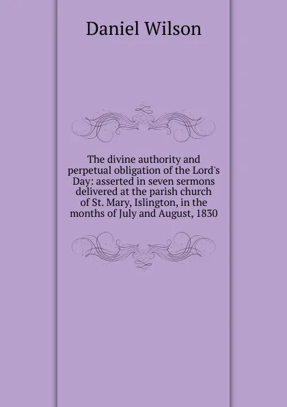 Обложка книги The divine authority and perpetual obligation of the Lord.s Day: asserted in seven sermons delivered at the parish church of St. Mary, Islington, in the months of July and August, 1830, Daniel Wilson