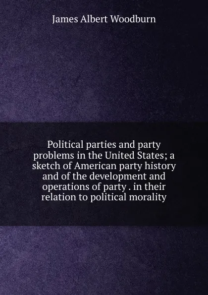 Обложка книги Political parties and party problems in the United States; a sketch of American party history and of the development and operations of party . in their relation to political morality, James Albert Woodburn