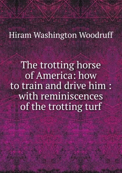 Обложка книги The trotting horse of America: how to train and drive him : with reminiscences of the trotting turf, Hiram Washington Woodruff