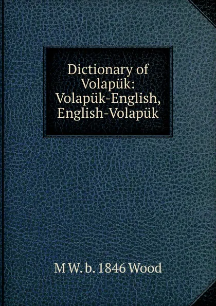 Обложка книги Dictionary of Volapuk: Volapuk-English, English-Volapuk, M W. b. 1846 Wood