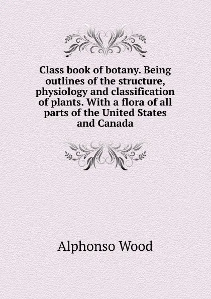 Обложка книги Class book of botany. Being outlines of the structure, physiology and classification of plants. With a flora of all parts of the United States and Canada, Alphonso Wood