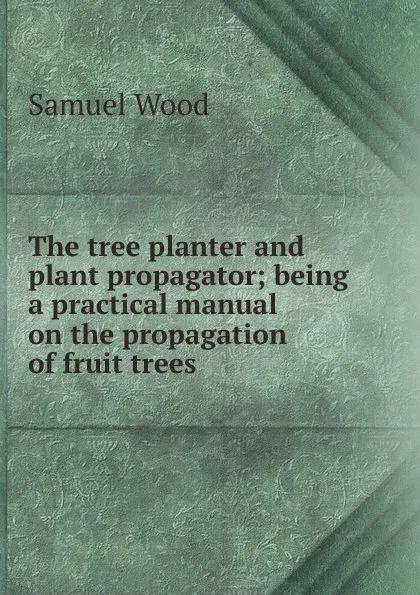 Обложка книги The tree planter and plant propagator; being a practical manual on the propagation of fruit trees, Samuel Wood