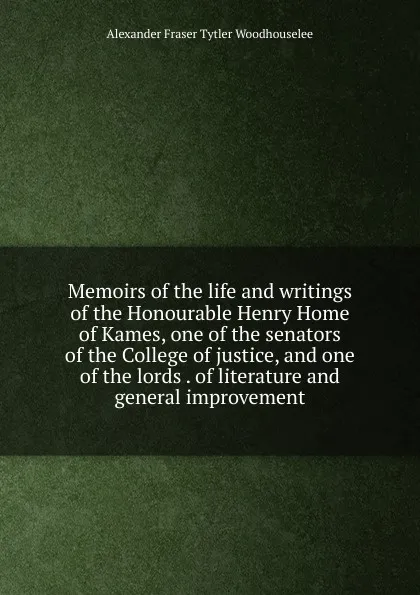 Обложка книги Memoirs of the life and writings of the Honourable Henry Home of Kames, one of the senators of the College of justice, and one of the lords . of literature and general improvement, Alexander Fraser Tytler