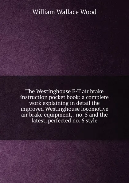 Обложка книги The Westinghouse E-T air brake instruction pocket book: a complete work explaining in detail the improved Westinghouse locomotive air brake equipment, . no. 5 and the latest, perfected no. 6 style, William Wallace Wood