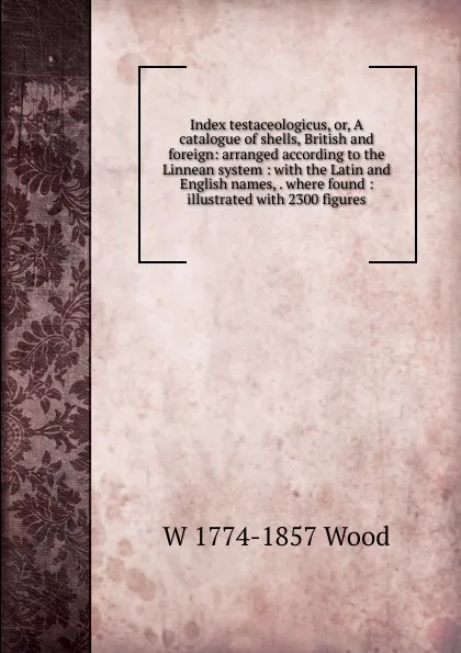 Обложка книги Index testaceologicus, or, A catalogue of shells, British and foreign: arranged according to the Linnean system : with the Latin and English names, . where found : illustrated with 2300 figures, W 1774-1857 Wood