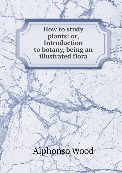 Обложка книги How to study plants: or, Introduction to botany, being an illustrated flora, Alphonso Wood