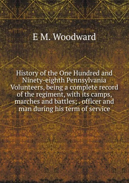 Обложка книги History of the One Hundred and Ninety-eighth Pennsylvania Volunteers, being a complete record of the regiment, with its camps, marches and battles; . officer and man during his term of service, E M. Woodward