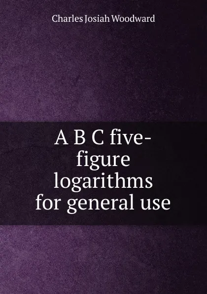 Обложка книги A B C five-figure logarithms for general use, Charles Josiah Woodward