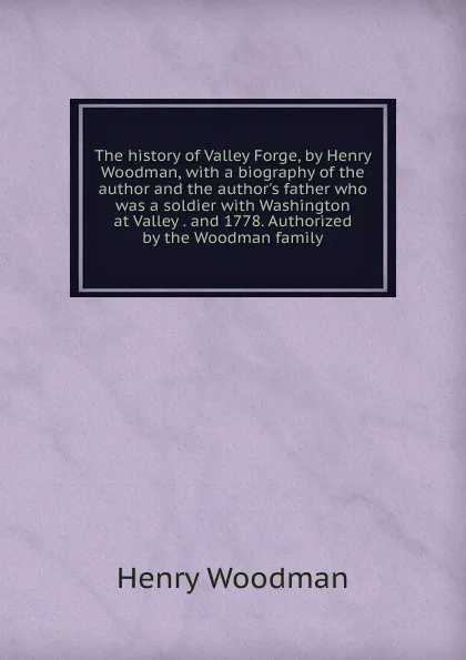 Обложка книги The history of Valley Forge, by Henry Woodman, with a biography of the author and the author.s father who was a soldier with Washington at Valley . and 1778. Authorized by the Woodman family, Henry Woodman