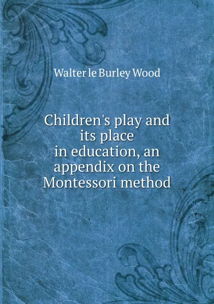 Обложка книги Children.s play and its place in education, an appendix on the Montessori method, Walter le Burley Wood