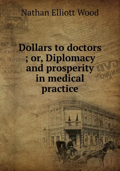 Обложка книги Dollars to doctors ; or, Diplomacy and prosperity in medical practice, Nathan Elliott Wood