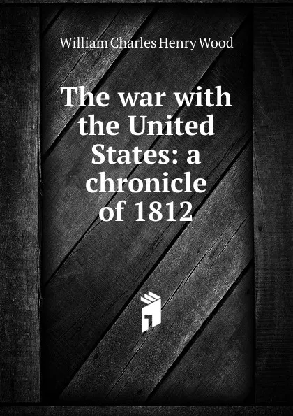 Обложка книги The war with the United States: a chronicle of 1812, William Charles Henry Wood