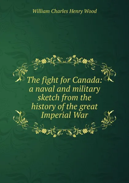 Обложка книги The fight for Canada: a naval and military sketch from the history of the great Imperial War, William Charles Henry Wood