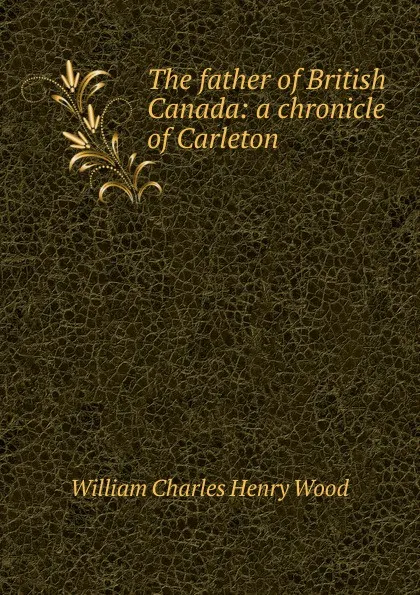 Обложка книги The father of British Canada: a chronicle of Carleton, William Charles Henry Wood