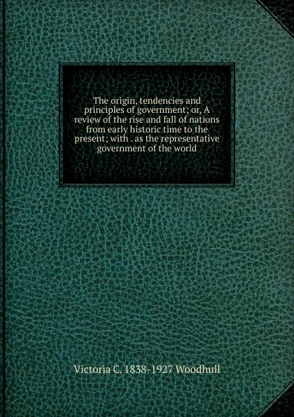 Обложка книги The origin, tendencies and principles of government; or, A review of the rise and fall of nations from early historic time to the present; with . as the representative government of the world, Victoria C. 1838-1927 Woodhull