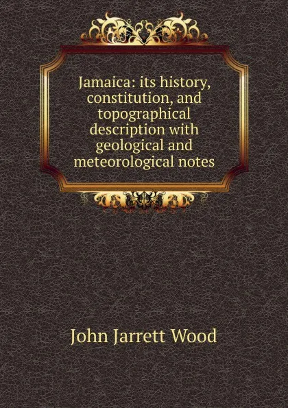 Обложка книги Jamaica: its history, constitution, and topographical description with geological and meteorological notes, John Jarrett Wood