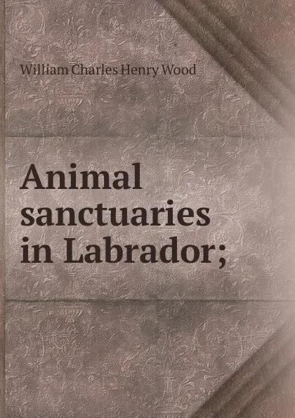 Обложка книги Animal sanctuaries in Labrador;, William Charles Henry Wood