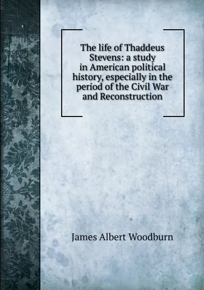 Обложка книги The life of Thaddeus Stevens: a study in American political history, especially in the period of the Civil War and Reconstruction, James Albert Woodburn