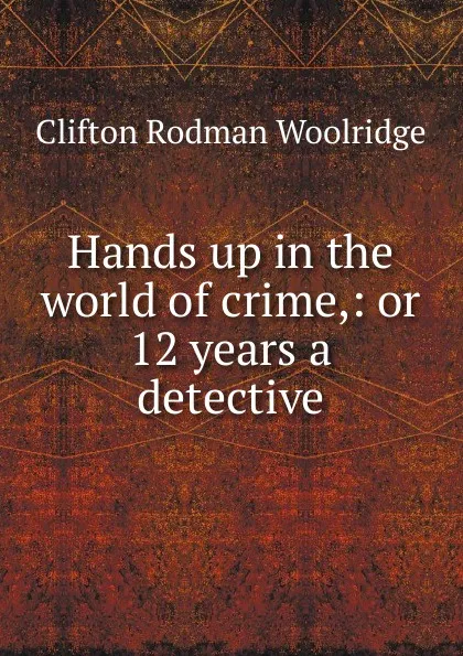 Обложка книги Hands up in the world of crime,: or 12 years a detective, Clifton Rodman Woolridge