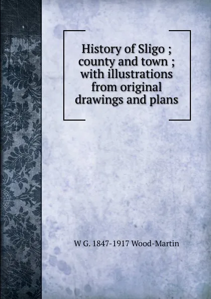 Обложка книги History of Sligo ; county and town ; with illustrations from original drawings and plans, W G. 1847-1917 Wood-Martin